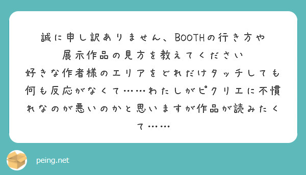 誠に申し訳ありません、BOOTHの行き方や展示作品の見方を教えてください
好きな作者様のエリアをどれだけタッチしても何も反応がなくて……わたしがピクリエに不慣れなのが悪いのかと思いますが作品が読みたくて……
