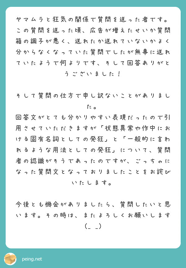 ヤマムラと狂気の関係で質問を送った者です。
この質問を送った頃、広告が増えたせいか質問箱の調子が悪く、送れたか送れていないかよく分からなくなっていた質問でしたが無事に送れていたようで何よりです、そして回答ありがとうございました！

そして質問の仕方で申し訳ないことがありました。
回答文がとても分かりやすい表現だったので引用させていただきますが「状態異常や作中における固有名詞としての発狂」と「一般的に言われるような用法としての発狂」について、質問者の認識がそうであったのですが、ごっちゃになった質問文となっておりましたことをお詫びいたします。

今後とも機会がありましたら、質問したいと思います。その時は、またよろしくお願いします(_ _)