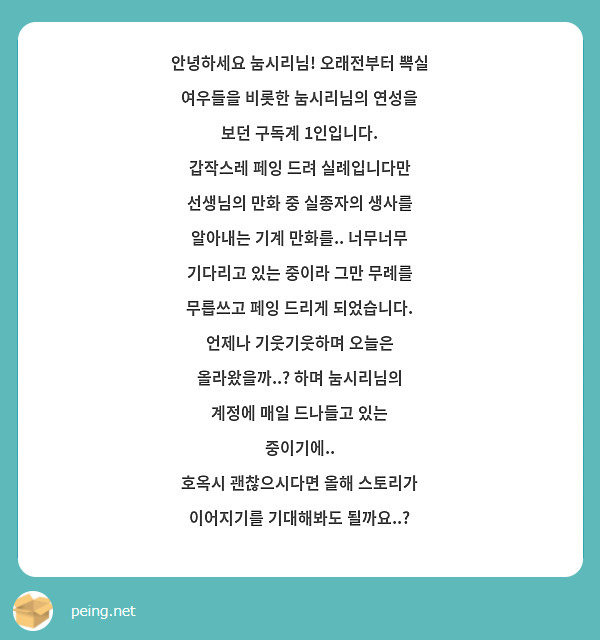 안녕하세요 눔시리님! 오래전부터 뽁실 여우들을 비롯한 눔시리님의 연성을 보던 구독계 1인입니다.
갑작스레 페잉 드려 실례입니다만 선생님의 만화 중 실종자의 생사를 알아내는 기계 만화를.. 너무너무 기다리고 있는 중이라 그만 무례를 무릅쓰고 페잉 드리게 되었습니다.
언제나 기웃기웃하며 오늘은 올라왔을까..? 하며 눔시리님의 계정에 매일 드나들고 있는 중이기에..
호옥시 괜찮으시다면 올해 스토리가 이어지기를 기대해봐도 될까요..?