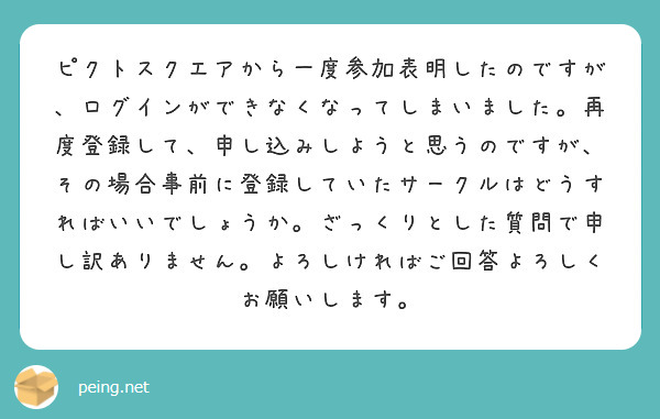 ピクトスクエアから一度参加表明したのですが、ログインができなくなってしまいました。再度登録して、申し込みしようと思うのですが、その場合事前に登録していたサークルはどうすればいいでしょうか。ざっくりとした質問で申し訳ありません。よろしければご回答よろしくお願いします。