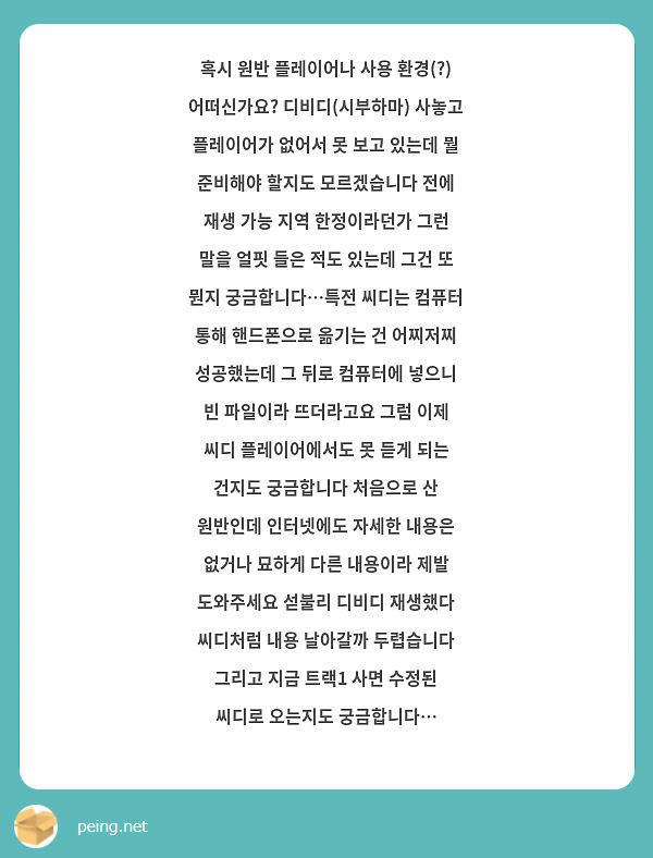 혹시 원반 플레이어나 사용 환경(?) 어떠신가요? 디비디(시부하마) 사놓고 플레이어가 없어서 못 보고 있는데 뭘 준비해야 할지도 모르겠습니다 전에 재생 가능 지역 한정이라던가 그런 말을 얼핏 들은 적도 있는데 그건 또 뭔지 궁금합니다…특전 씨디는 컴퓨터 통해 핸드폰으로 옮기는 건 어찌저찌 성공했는데 그 뒤로 컴퓨터에 넣으니 빈 파일이라 뜨더라고요 그럼 이제 씨디 플레이어에서도 못 듣게 되는 건지도 궁금합니다 처음으로 산 원반인데 인터넷에도 자세한 내용은 없거나 묘하게 다른 내용이라 제발 도와주세요 섣불리 디비디 재생했다 씨디처럼 내용 날아갈까 두렵습니다
그리고 지금 트랙1 사면 수정된 씨디로 오는지도 궁금합니다…