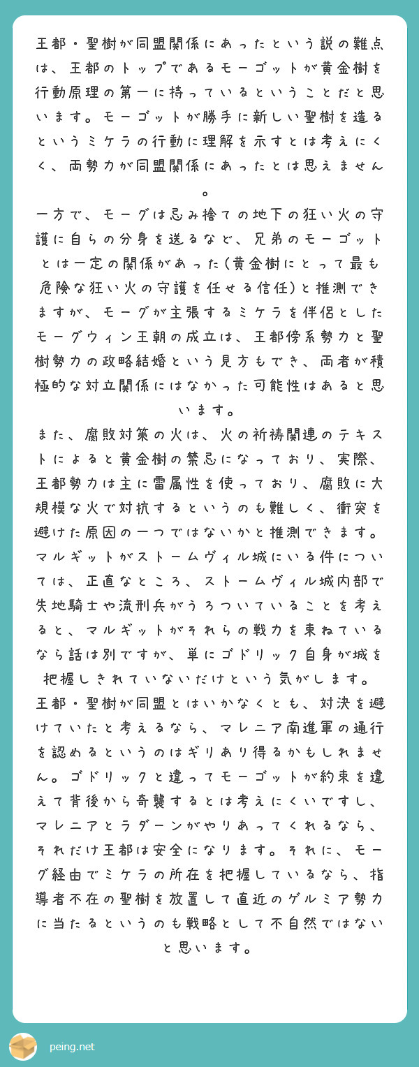 王都・聖樹が同盟関係にあったという説の難点は、王都のトップであるモーゴットが黄金樹を行動原理の第一に持っているということだと思います。モーゴットが勝手に新しい聖樹を造るというミケラの行動に理解を示すとは考えにくく、両勢力が同盟関係にあったとは思えません。
一方で、モーグは忌み捨ての地下の狂い火の守護に自らの分身を送るなど、兄弟のモーゴットとは一定の関係があった(黄金樹にとって最も危険な狂い火の守護を任せる信任)と推測できますが、モーグが主張するミケラを伴侶としたモーグウィン王朝の成立は、王都傍系勢力と聖樹勢力の政略結婚という見方もでき、両者が積極的な対立関係にはなかった可能性はあると思います。
また、腐敗対策の火は、火の祈祷関連のテキストによると黄金樹の禁忌になっており、実際、王都勢力は主に雷属性を使っており、腐敗に大規模な火で対抗するというのも難しく、衝突を避けた原因の一つではないかと推測できます。
マルギットがストームヴィル城にいる件については、正直なところ、ストームヴィル城内部で失地騎士や流刑兵がうろついていることを考えると、マルギットがそれらの戦力を束ねているなら話は別ですが、単にゴドリック自身が城を把握しきれていないだけという気がします。
王都・聖樹が同盟とはいかなくとも、対決を避けていたと考えるなら、マレニア南進軍の通行を認めるというのはギリあり得るかもしれません。ゴドリックと違ってモーゴットが約束を違えて背後から奇襲するとは考えにくいですし、マレニアとラダーンがやりあってくれるなら、それだけ王都は安全になります。それに、モーグ経由でミケラの所在を把握しているなら、指導者不在の聖樹を放置して直近のゲルミア勢力に当たるというのも戦略として不自然ではないと思います。