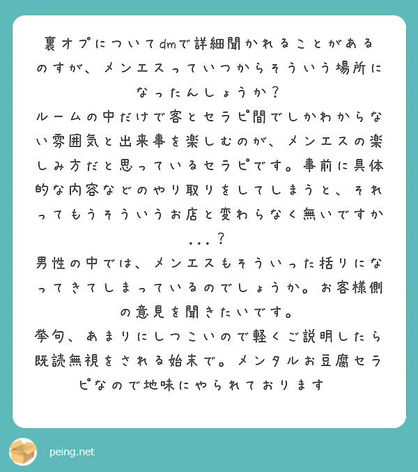 裏オプについてdmで詳細聞かれることがあるのすが、メンエスっていつからそういう場所になったんしょうか?
ルームの中だけで客とセラピ間でしかわからない雰囲気と出来事を楽しむのが、メンエスの楽しみ方だと思っているセラピです。事前に具体的な内容などのやり取りをしてしまうと、それってもうそういうお店と変わらなく無いですか...?
男性の中では、メンエスもそういった括りになってきてしまっているのでしょうか。お客様側の意見を聞きたいです。
挙句、あまりにしつこいので軽くご説明したら既読無視をされる始末で。メンタルお豆腐セラピなので地味にやられております😰