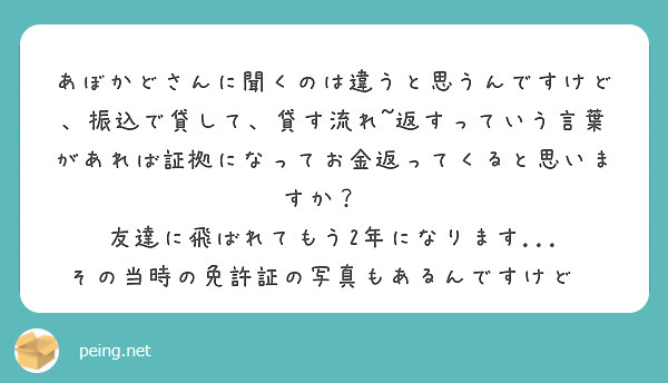 あぼかどさんに聞くのは違うと思うんですけど、振込で貸して、貸す流れ~返すっていう言葉があれば証拠になってお金返ってくると思いますか？😭
友達に飛ばれてもう2年になります...
その当時の免許証の写真もあるんですけど😭