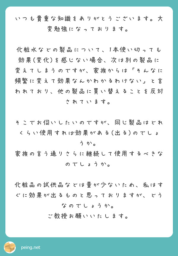 いつも貴重な知識をありがとうございます。大変勉強になっております。

化粧水などの製品について、1本使い切っても効果(変化)を感じない場合、次は別の製品に変えてしまうのですが、家族からは「そんなに頻繁に変えて効果なんかわかるわけない」と言われており、他の製品に買い替えることを反対されています。

そこでお伺いしたいのですが、同じ製品はどれくらい使用すれば効果がある(出る)のでしょうか。
家族の言う通りさらに継続して使用するべきなのでしょうか。

化粧品の試供品などは量が少ないため、私はすぐに効果が出るものと思っておりますが、どうなのでしょうか。
ご教授お願いいたします。