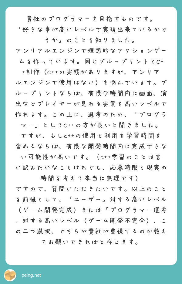 貴社のプログラマーを目指すものです。
「好きな事が高いレベルで実現出来ているかどうか」のことを知りました。
アンリアルエンジンで理想的なアクションゲームを作っています。同じブループリントとC++制作（C++の実績がありますが、アンリアルエンジンで使用はない）を悩んでいます。ブループリントならば、有限な時間内に画面、演出などプレイヤーが見れる要素を高いレベルで作れます。この上に、選考のため、「プログラマー」としてC++の方が良いと聞きました。ですが、もしc++の使用と利用を学習時間を含めるならば、有限な開発時間内に完成できない可能性が高いです。（c++学習のことは言い訳みたいなことけれども、応募時限と現実の時間を考えて本当に無理です）
ですので、質問いただきたいです。以上のことを前提として、「ユーザー」対する高いレベル（ゲーム開発完成）または「プログラマー選考」対する高いレベル（ゲーム開発不完全）、この二つ選択、どちらが貴社が重視するのか教えてお願いできればと存じます。