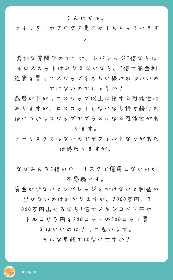 こんにちは。
ツイッターやブログを見させてもらっています。

素朴な質問なのですが、レバレッジ1倍ならほぼロスカットはありえないなら、1倍で高金利通貨を買ってスワップをもらい続ければいいのではないのでしょうか？
為替が下がってスワップ以上に損する可能性はありますが、ロスカットしないなら持ち続ければいつかはスワップでプラスになる可能性があります。
ノーリスクではないのでデフォルトなどがあれば終わりますが。

なぜみんな1倍のローリスクで運用しないのか不思議です。
資金が少ないとレバレッジをかけないと利益が出せないのはわかりますが、2000万円、3000万円出せるなら1倍でメキシコペソ円やトルコリラ円を300ロットや500ロット買えばいいのに？って思います。
そんな単純ではないですか？
