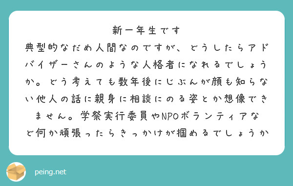 新一年生です
典型的なだめ人間なのですが、どうしたらアドバイザーさんのような人格者になれるでしょうか。どう考えても数年後にじぶんが顔も知らない他人の話に親身に相談にのる姿とか想像できません。学祭実行委員やNPOボランティアなど何か頑張ったらきっかけが掴めるでしょうか