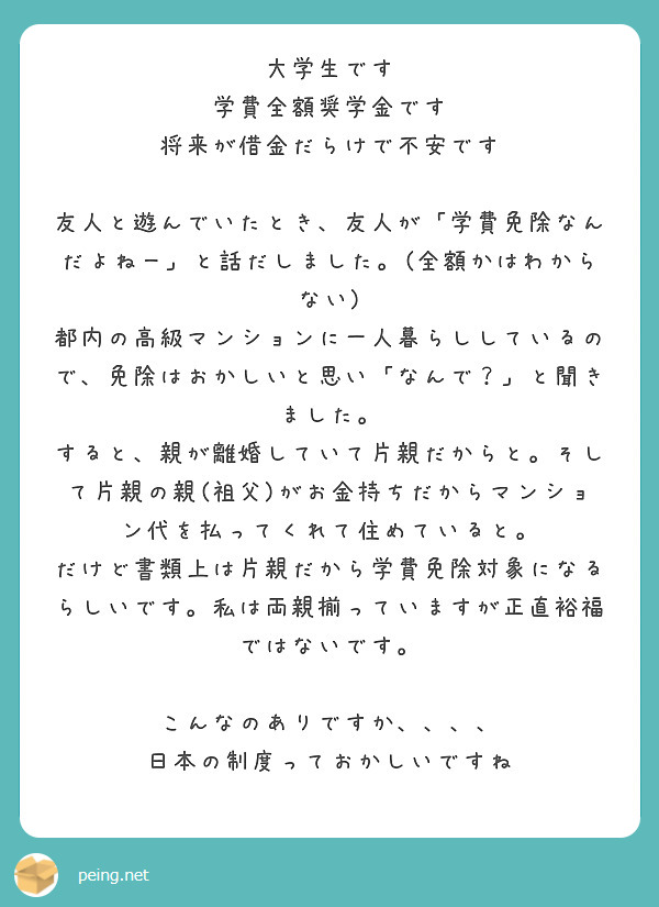 大学生です
学費全額奨学金です
将来が借金だらけで不安です

友人と遊んでいたとき、友人が「学費免除なんだよねー」と話だしました。(全額かはわからない)
都内の高級マンションに一人暮らししているので、免除はおかしいと思い「なんで？」と聞きました。
すると、親が離婚していて片親だからと。そして片親の親(祖父)がお金持ちだからマンション代を払ってくれて住めていると。
だけど書類上は片親だから学費免除対象になるらしいです。私は両親揃っていますが正直裕福ではないです。

こんなのありですか、、、、
日本の制度っておかしいですね