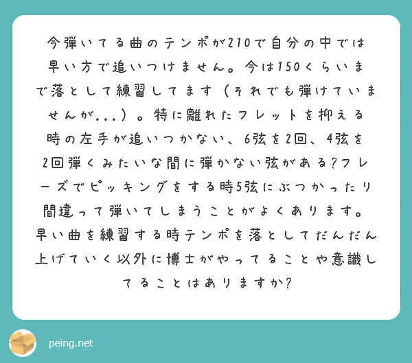 今弾いてる曲のテンポが210で自分の中では早い方で追いつけません。今は150くらいまで落として練習してます（それでも弾けていませんが...）。特に離れたフレットを抑える時の左手が追いつかない、6弦を2回、4弦を2回弾くみたいな間に弾かない弦がある?フレーズでピッキングをする時5弦にぶつかったり間違って弾いてしまうことがよくあります。
早い曲を練習する時テンポを落としてだんだん上げていく以外に博士がやってることや意識してることはありますか?