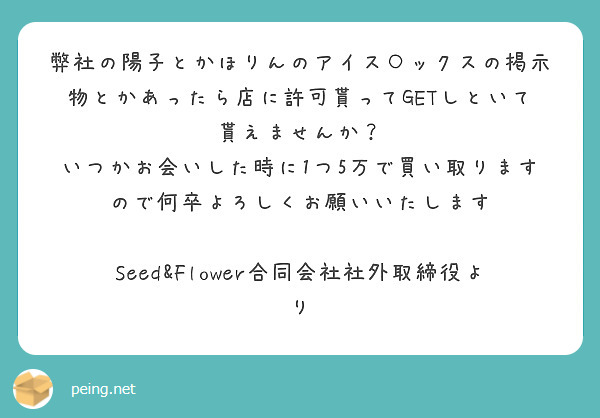 弊社の陽子とかほりんのアイス○ックスの掲示物とかあったら店に許可貰ってGETしといて貰えませんか？
いつかお会いした時に1つ5万で買い取りますので何卒よろしくお願いいたします

Seed&Flower合同会社社外取締役より　