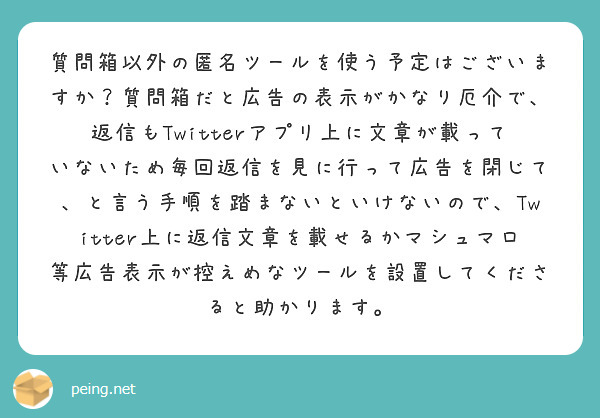 質問箱以外の匿名ツールを使う予定はございますか？質問箱だと広告の表示がかなり厄介で、返信もTwitterアプリ上に文章が載っていないため毎回返信を見に行って広告を閉じて、と言う手順を踏まないといけないので、Twitter上に返信文章を載せるかマシュマロ等広告表示が控えめなツールを設置してくださると助かります。