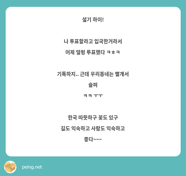 설기 하이!

나 투표할라고 입국한거라서
어제 얼렁 투표했다 ㅋㅎㅋ

기특하지.. 근데 우리동네는 빨개서 슬퍼
ㅋㅋ ㅜㅜ 

한국 따뜻하구 꽃도 있구
길도 익숙하고 사람도 익숙하고 좋다~~~
