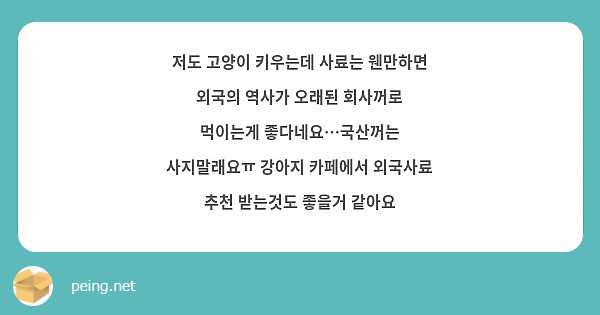 저도 고양이 키우는데 사료는 웬만하면 외국의 역사가 오래된 회사꺼로 먹이는게 좋다네요…국산꺼는 사지말래요ㅠ 강아지 카페에서 외국사료 추천 받는것도 좋을거 같아요