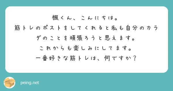 楓くん、こんにちは。
筋トレのポストをしてくれると私も自分のカラダのことを頑張ろうと思えます。
これからも楽しみにしてます。
一番好きな筋トレは、何ですか？