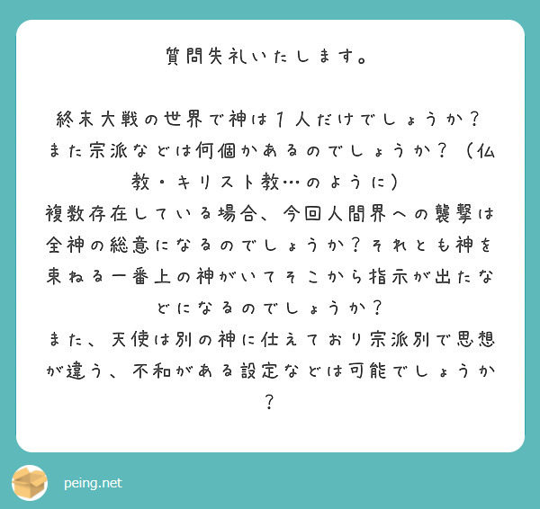 質問失礼いたします。

終末大戦の世界で神は１人だけでしょうか？
また宗派などは何個かあるのでしょうか？（仏教・キリスト教…のように）
複数存在している場合、今回人間界への襲撃は全神の総意になるのでしょうか？それとも神を束ねる一番上の神がいてそこから指示が出たなどになるのでしょうか？
また、天使は別の神に仕えており宗派別で思想が違う、不和がある設定などは可能でしょうか？