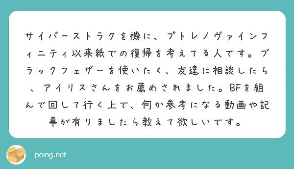 サイバーストラクを機に、プトレノヴァインフィニティ以来紙での復帰を考えてる人です。ブラックフェザーを使いたく、友達に相談したら、アイリスさんをお薦めされました。BFを組んで回して行く上で、何か参考になる動画や記事が有りましたら教えて欲しいです。