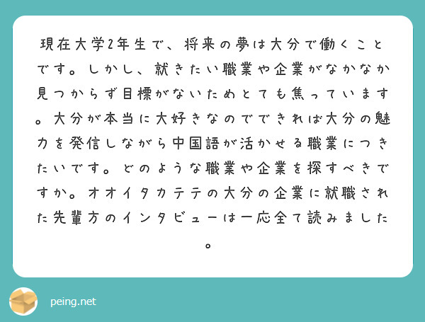現在大学2年生で、将来の夢は大分で働くことです。しかし、就きたい職業や企業がなかなか見つからず目標がないためとても焦っています。大分が本当に大好きなのでできれば大分の魅力を発信しながら中国語が活かせる職業につきたいです。どのような職業や企業を探すべきですか。オオイタカテテの大分の企業に就職された先輩方のインタビューは一応全て読みました。