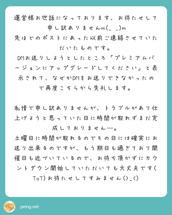 運営様お世話になっております、お待たせして申し訳ありませんm(_ _)m
先ほどのポストにあった以前ご連絡させていただいたものです。
DMお送りしようとしたところ「プレミアムバージョンにアップグレードしてください」と表示されて、なぜかDMをお送りできなかったので再度こちらから失礼します。

私情で申し訳ありませんが、トラブルがあり仕上げようと思っていた日に時間が取れずまだ完成しておりません…。
土曜日に時間が取れるのでその日には確実にお送り出来るのですが、もう期日も過ぎており開催日も近づいているので、お待ち頂かずにカウントダウン開始していただいても大丈夫です(ToT)お待たせしてすみません(>_<)