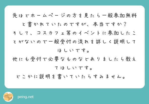 先ほどホームページの方を見たら一般参加無料と書かれていたのですが、本当ですか？
そして、コスカフェ等のイベントに参加したことがないので一般受付の流れを詳しく説明してほしいです。
他にも受付で必要なものなどありましたら教えてほしいです。
どこかに説明を書いていたらすみません。💦