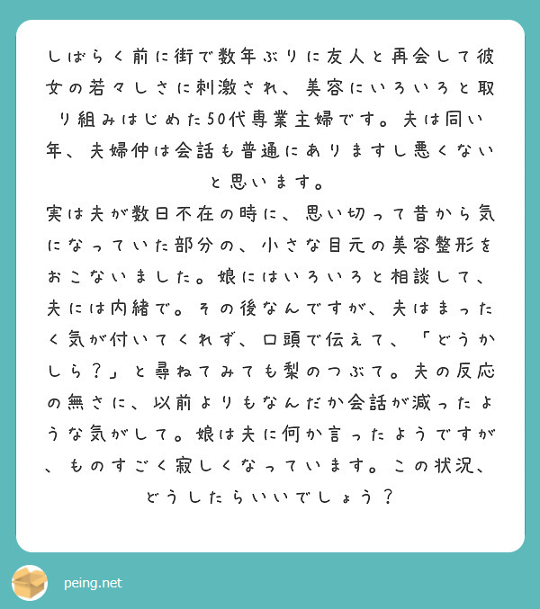 しばらく前に街で数年ぶりに友人と再会して彼女の若々しさに刺激され、美容にいろいろと取り組みはじめた50代専業主婦です。夫は同い年、夫婦仲は会話も普通にありますし悪くないと思います。
実は夫が数日不在の時に、思い切って昔から気になっていた部分の、小さな目元の美容整形をおこないました。娘にはいろいろと相談して、夫には内緒で。その後なんですが、夫はまったく気が付いてくれず、口頭で伝えて、「どうかしら？」と尋ねてみても梨のつぶて。夫の反応の無さに、以前よりもなんだか会話が減ったような気がして。娘は夫に何か言ったようですが、ものすごく寂しくなっています。この状況、どうしたらいいでしょう？