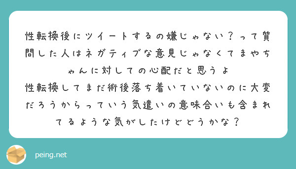 性転換後にツイートするの嫌じゃない？って質問した人はネガティブな意見じゃなくてまやちゃんに対しての心配だと思うよ
性転換してまだ術後落ち着いていないのに大変だろうからっていう気遣いの意味合いも含まれてるような気がしたけどどうかな？