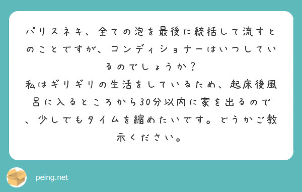 パリスネキ、全ての泡を最後に統括して流すとのことですが、コンディショナーはいつしているのでしょうか？
私はギリギリの生活をしているため、起床後風呂に入るところから30分以内に家を出るので、少しでもタイムを縮めたいです。どうかご教示ください。