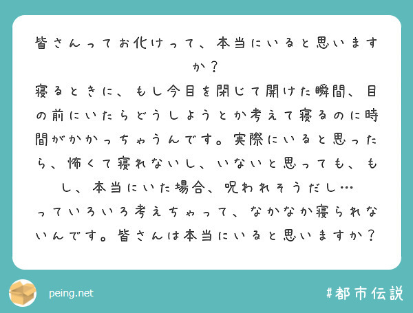 皆さんってお化けって、本当にいると思いますか？
寝るときに、もし今目を閉じて開けた瞬間、目の前にいたらどうしようとか考えて寝るのに時間がかかっちゃうんです。実際にいると思ったら、怖くて寝れないし、いないと思っても、もし、本当にいた場合、呪われそうだし…
っていろいろ考えちゃって、なかなか寝られないんです。皆さんは本当にいると思いますか？