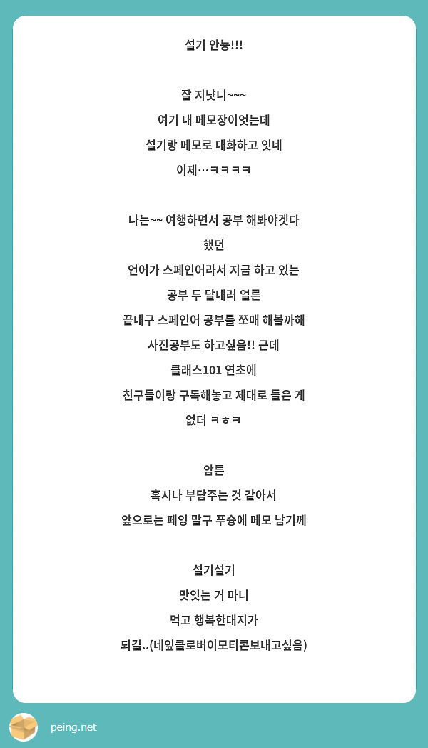 설기 안뇽!!!

잘 지냣니~~~
여기 내 메모장이엇는데 
설기랑 메모로 대화하고 잇네 이제…ㅋㅋㅋㅋ

나는~~ 여행하면서 공부 해봐야겟다 했던
언어가 스페인어라서 지금 하고 있는 공부 두 달내러 얼른
끝내구 스페인어 공부를 쪼매 해볼까해
사진공부도 하고싶음!! 근데 클래스101 연초에 
친구들이랑 구독해놓고 제대로 들은 게 없더 ㅋㅎㅋ

암튼 
혹시나 부담주는 것 같아서
앞으로는 페잉 말구 푸슝에 메모 남기께

설기설기
맛잇는 거 마니
먹고 행복한대지가 되길..(네잎클로버이모티콘보내고싶음)

