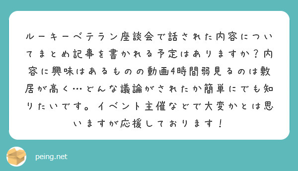 ルーキーベテラン座談会で話された内容についてまとめ記事を書かれる予定はありますか？内容に興味はあるものの動画4時間弱見るのは敷居が高く…どんな議論がされたか簡単にでも知りたいです。イベント主催などで大変かとは思いますが応援しております！