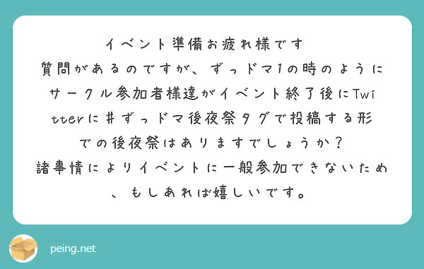 イベント準備お疲れ様です🙏
質問があるのですが、ずっドマ1の時のようにサークル参加者様達がイベント終了後にTwitterに♯ずっドマ後夜祭タグで投稿する形での後夜祭はありますでしょうか？
諸事情によりイベントに一般参加できないため、もしあれば嬉しいです。