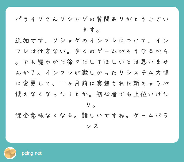 パライソさんソシャゲの質問ありがとうございます。
追加です、ソシャゲのインフレについて、インフレは仕方ない。多くのゲームがそうなるから。でも緩やかに徐々にしてほしいとは思いませんか？。インフレが激しかったりシステム大幅に変更して、一ヶ月前に実装された新キャラが使えなくなったりとか。初心者でも上位いけたり。
課金意味なくなる。難しいですね。ゲームバランス