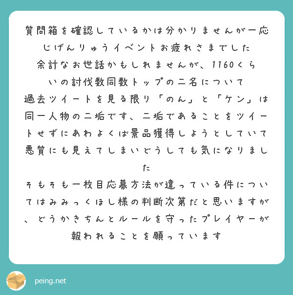 質問箱を確認しているかは分かりませんが一応
じげんりゅうイベントお疲れさまでした
余計なお世話かもしれませんが、1160くらいの討伐数同数トップの二名について
過去ツイートを見る限り「のん」と「ケン」は同一人物の二垢です、二垢であることをツイートせずにあわよくば景品獲得しようとしていて悪質にも見えてしまいどうしても気になりました
そもそも一枚目応募方法が違っている件についてはみみっくほし様の判断次第だと思いますが、どうかきちんとルールを守ったプレイヤーが報われることを願っています