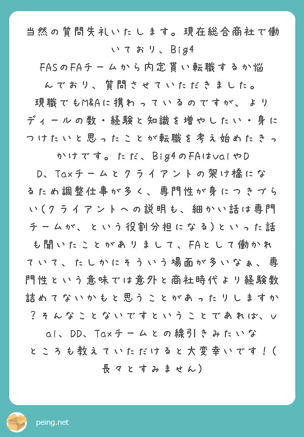 当然の質問失礼いたします。現在総合商社で働いており、Big4 FASのFAチームから内定貰い転職するか悩んでおり、質問させていただきました。
現職でもM&Aに携わっているのですが、よりディールの数・経験と知識を増やしたい・身につけたいと思ったことが転職を考え始めたきっかけです。ただ、Big4のFAはValやDD、Taxチームとクライアントの架け橋になるため調整仕事が多く、専門性が身につきづらい(クライアントへの説明も、細かい話は専門チームが、という役割分担になる)といった話も聞いたことがありまして、FAとして働かれていて、たしかにそういう場面が多いなぁ、専門性という意味では意外と商社時代より経験数詰めてないかもと思うことがあったりしますか？そんなことないですということであれば、Val、DD、Taxチームとの線引きみたいなところも教えていただけると大変幸いです！(長々とすみません)
