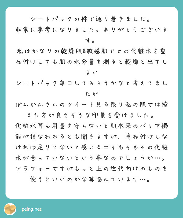 シートパックの件で辿り着きました。
非常に参考になりました。ありがとうございます。
私はかなりの乾燥肌&敏感肌でどの化粧水を重ね付けしても肌の水分量を測ると乾燥と出てしまい
シートパック毎日してみようかなと考えてましたが
ぽんかんさんのツイート見る限り私の肌では控えた方が良さそうな印象を受けました。
化粧水等も用量を守らないと肌本来のバリア機能が損なわれるとも聞きますが、重ね付けしなければ足りてないと感じる＝そもそもその化粧水が合っていないという事なのでしょうか…。
アラフォーですがもっと上の世代向けのものを使うといいのかな等悩んでいます…。