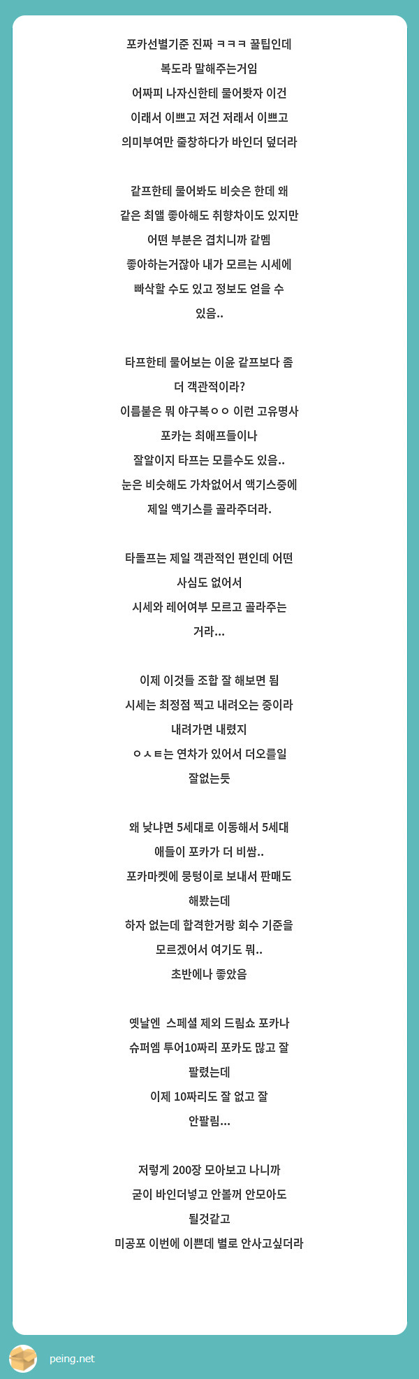 포카선별기준 진짜 ㅋㅋㅋ 꿀팁인데 복도라 말해주는거임
어짜피 나자신한테 물어봣자 이건 이래서 이쁘고 저건 저래서 이쁘고 의미부여만 줄창하다가 바인더 덮더라

같프한테 물어봐도 비슷은 한데 왜 같은 최앨 좋아해도 취향차이도 있지만 어떤 부분은 겹치니까 같멤 좋아하는거잖아 내가 모르는 시세에 빠삭할 수도 있고 정보도 얻을 수 있음..

타프한테 물어보는 이윤 같프보다 좀 더 객관적이라?
이름붙은 뭐 야구복ㅇㅇ 이런 고유명사 포카는 최애프들이나
잘알이지 타프는 모를수도 있음.. 눈은 비슷해도 가차없어서 액기스중에 제일 액기스를 골라주더라.

타돌프는 제일 객관적인 편인데 어떤 사심도 없어서
시세와 레어여부 모르고 골라주는 거라... 

이제 이것들 조합 잘 해보면 됨
시세는 최정점 찍고 내려오는 중이라 내려가면 내렸지
ㅇㅅㅌ는 연차가 있어서 더오를일 잘없는듯

왜 낮냐면 5세대로 이동해서 5세대 애들이 포카가 더 비쌈..
포카마켓에 뭉텅이로 보내서 판매도 해봤는데
하자 없는데 합격한거랑 회수 기준을 모르겠어서 여기도 뭐..
초반에나 좋았음

옛날엔  스페셜 제외 드림쇼 포카나 슈퍼엠 투어10짜리 포카도 많고 잘 팔렸는데
이제 10짜리도 잘 없고 잘 안팔림...

저렇게 200장 모아보고 나니까
굳이 바인더넣고 안볼꺼 안모아도 될것같고
미공포 이번에 이쁜데 별로 안사고싶더라



