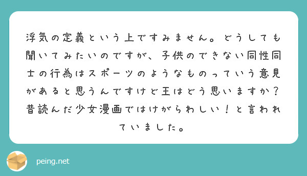 浮気の定義という上ですみません。どうしても聞いてみたいのですが、子供のできない同性同士の行為はスポーツのようなものっていう意見があると思うんですけど王はどう思いますか？
昔読んだ少女漫画ではけがらわしい！と言われていました。