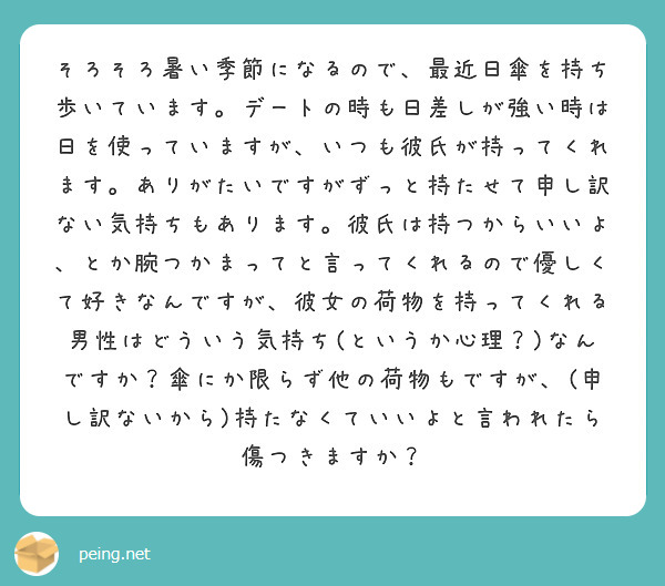 そろそろ暑い季節になるので、最近日傘を持ち歩いています。デートの時も日差しが強い時は日を使っていますが、いつも彼氏が持ってくれます。ありがたいですがずっと持たせて申し訳ない気持ちもあります。彼氏は持つからいいよ、とか腕つかまってと言ってくれるので優しくて好きなんですが、彼女の荷物を持ってくれる男性はどういう気持ち(というか心理？)なんですか？傘にか限らず他の荷物もですが、(申し訳ないから)持たなくていいよと言われたら傷つきますか？
