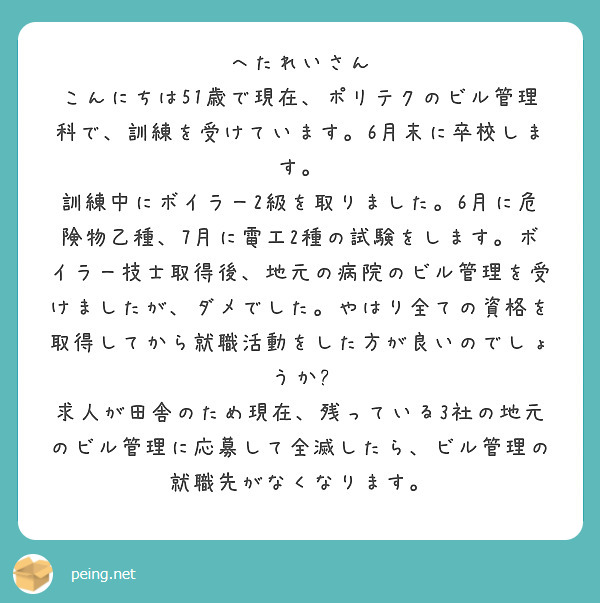 へたれいさん こんにちは51歳で現在、ポリテクのビル管理科で、訓練を受けています。6月末に卒校します。 訓練中にボイラー2級を取りました。6月に危険物乙種、7月に電工2種の試験をします。ボイラー技士取得後、地元の病院のビル管理を受けましたが、ダメでした。やはり全ての資格を取得してから就職活動をした方が良いのでしょうか? 求人が田舎のため現在、残っている3社の地元のビル管理に応募して全滅したら、ビル管理の就職先がなくなります。