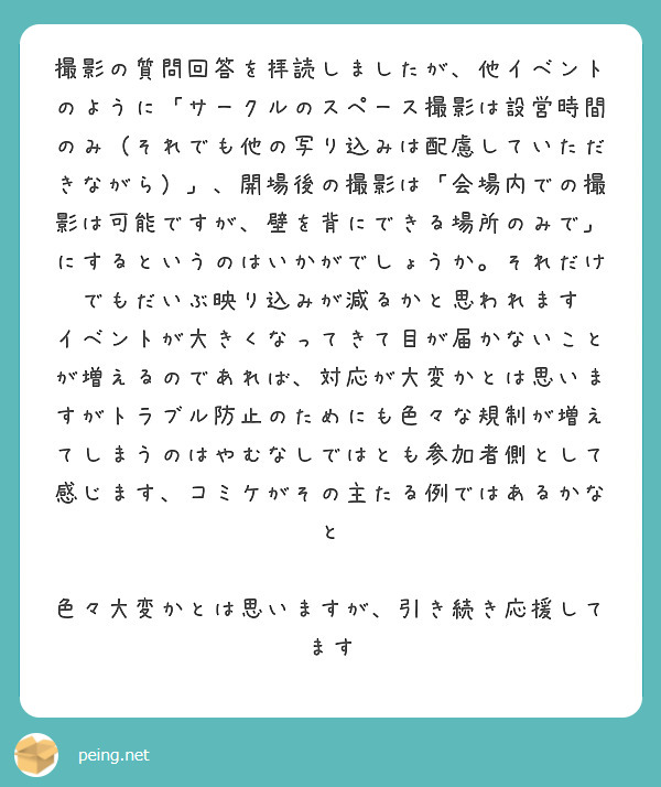 撮影の質問回答を拝読しましたが、他イベントのように「サークルのスペース撮影は設営時間のみ（それでも他の写り込みは配慮していただきながら）」、開場後の撮影は「会場内での撮影は可能ですが、壁を背にできる場所のみで」にするというのはいかがでしょうか。それだけでもだいぶ映り込みが減るかと思われます
イベントが大きくなってきて目が届かないことが増えるのであれば、対応が大変かとは思いますがトラブル防止のためにも色々な規制が増えてしまうのはやむなしではとも参加者側として感じます、コミケがその主たる例ではあるかなと

色々大変かとは思いますが、引き続き応援してます