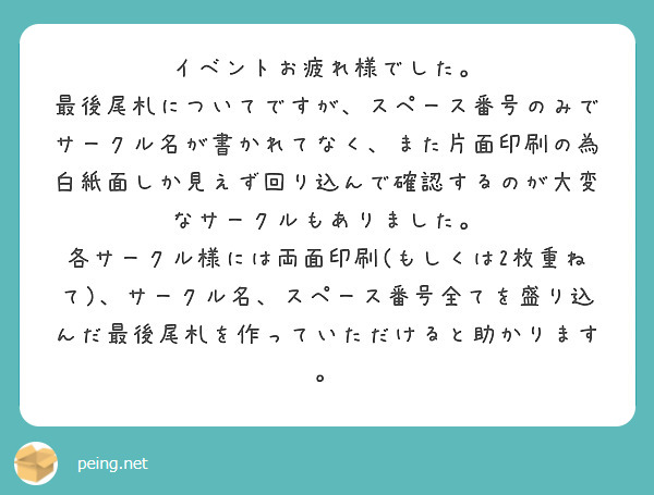 イベントお疲れ様でした。
最後尾札についてですが、スペース番号のみでサークル名が書かれてなく、また片面印刷の為白紙面しか見えず回り込んで確認するのが大変なサークルもありました。
各サークル様には両面印刷(もしくは2枚重ねて)、サークル名、スペース番号全てを盛り込んだ最後尾札を作っていただけると助かります。