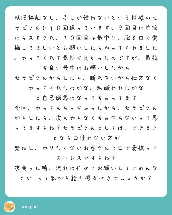 粘膜接触なし、手しか使わないという性感のセラピさんに１０回通っています。９回目に首筋にキスをされ、１０回目は最中に、胸を口で愛撫してほしいとお願いしたらやってくれました。やってくれて気持ち良かったのですが、気持ち良い最中にお願いしたから
セラピさんからしたら、断れないから仕方なくやってくれたのかな、私嫌われたかな　と自己嫌悪になってちゃってます　今回、やってもらっちゃったから、セラピさんからしたら、次もやらなくちゃならないって思ってますよね？セラピさんとしては、できることなら口使わない方が
楽だし、やりたくないお客さんに口で愛撫ってストレスですよね？
次会った時、流れに任せてお願いしてごめんなさい　って私から話を振るべきでしょうか？