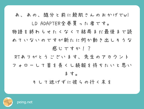 あ、あの、随分と前に鮫肌さんのおかげでWILD ADAPTER全巻買った者です。
物語を終わらせたくなくて結局まだ最後まで読めていないのですが新たに何か動き出しそうな感じですか！？
RTありがとうございます、先生のアカウントフォローして首を長くし続報を待ちたいと思います。
そして逃げずに彼らの行く末を