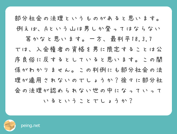 部分社会の法理というものがあると思います。例えば、Aという山は男しか登ってはならない等かなと思います。一方、最判平18.3.7では、入会権者の資格を男に限定することは公序良俗に反するとしていると思います。この関係がわかりません。この判例にも部分社会の法理が適用されないのでしょうか？徐々に部分社会の法理が認められない世の中になっていっているということでしょうか？