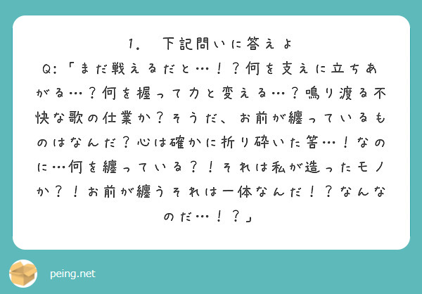 
1.  下記問いに答えよ
Q:「まだ戦えるだと…！？何を支えに立ちあがる…？何を握って力と変える…？鳴り渡る不快な歌の仕業か？そうだ、お前が纏っているものはなんだ？心は確かに折り砕いた筈…！なのに…何を纏っている？！それは私が造ったモノか？！お前が纏うそれは一体なんだ！？なんなのだ…！？」