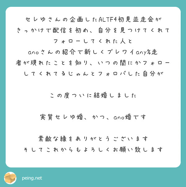 セレゆさんの企画したALTF4初見並走会がきっかけで配信を初め、自分を見つけてくれてフォローしてくれた人と
anoさんの紹介で新しくブレワイany%走者が現れたことを知り、いつの間にかフォローしてくれてるじゃんとフォロバした自分が

この度ついに結婚しました

実質セレゆ婚、かつ、ano婚です

素敵な縁をありがとうございます
そしてこれからもよろしくお願い致します