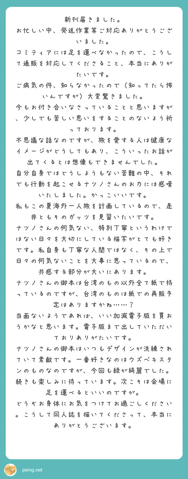 新刊届きました。
お忙しい中、発送作業等ご対応ありがとうございました。
コミティアには足を運べなかったので、こうして通販を対応してくださること、本当にありがたいです。
ご病気の件、知らなかったので（知ってたら怖いんですが）大変驚きました。
今もお付き合いなさっていることと思いますが、少しでも苦しい思いをすることのないよう祈っております。
不思議な話なのですが、旅を愛する人は健康なイメージがどうしてもあり、こういったお話が出てくるとは想像もできませんでした。
自分自身ではどうしようもない苦難の中、それでも行動を起こせるナツノさんのお力には感嘆いたしました。かっこいいです。
私もこの夏海外一人旅を計画しているので、是非ともそのガッツを見習いたいです。
ナツノさんの何気ない、特別丁寧というわけではない日々を大切にしている描写がとても好きです。私自身も丁寧な人間ではなく、その上で日々の何気ないことを大事に思っているので、共感する部分が大いにあります。
ナツノさんの御本は台湾のもの以外全て紙で持っているのですが、台湾のものは紙での再販予定はありますかね……？　当面ないようであれば、いい加減電子版を買おうかなと思います。電子版まで出していただいておりありがたいです。
ナツノさんの御本はいつもデザインが洗練されていて素敵です。一番好きなのはウズベキスタンのものなのですが、今回も緑が綺麗でした。
続きも楽しみに待っています。次こそは会場に足を運べるといいのですが。
どうぞお身体にお気をつけてお過ごしください。こうして同人誌を描いてくださって、本当にありがとうございます。