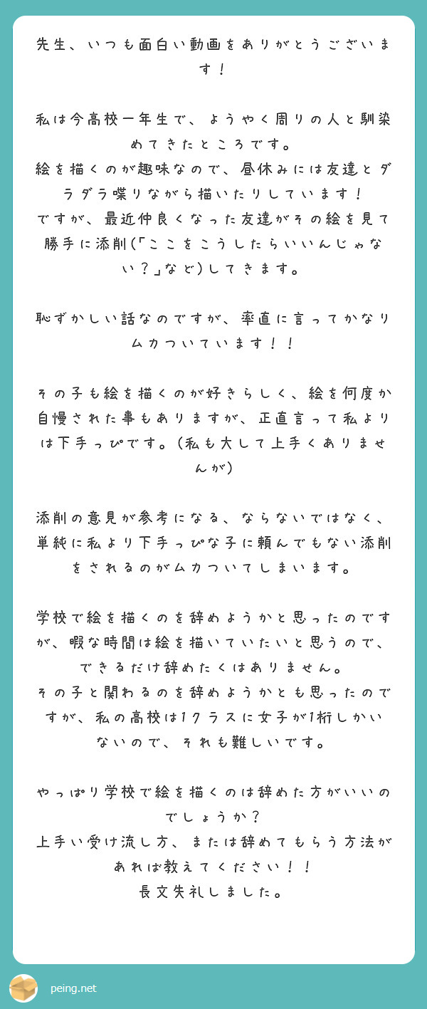 先生、いつも面白い動画をありがとうございます！

私は今高校一年生で、ようやく周りの人と馴染めてきたところです。
絵を描くのが趣味なので、昼休みには友達とダラダラ喋りながら描いたりしています！
ですが、最近仲良くなった友達がその絵を見て勝手に添削(｢ここをこうしたらいいんじゃない？｣など)してきます。

恥ずかしい話なのですが、率直に言ってかなりムカついています！！

その子も絵を描くのが好きらしく、絵を何度か自慢された事もありますが、正直言って私よりは下手っぴです。(私も大して上手くありませんが)

添削の意見が参考になる、ならないではなく、単純に私より下手っぴな子に頼んでもない添削をされるのがムカついてしまいます。

学校で絵を描くのを辞めようかと思ったのですが、暇な時間は絵を描いていたいと思うので、できるだけ辞めたくはありません。
その子と関わるのを辞めようかとも思ったのですが、私の高校は1クラスに女子が1桁しかいないので、それも難しいです。

やっぱり学校で絵を描くのは辞めた方がいいのでしょうか？
上手い受け流し方、または辞めてもらう方法があれば教えてください！！
長文失礼しました。
