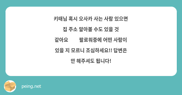 키태님 혹시 오사카 사는 사람 있으면 집 주소 알아볼 수도 있을 것 같아요🥹🥹 팔로워중에 어떤 사람이 있을 지 모르니 조심하세요!! 답변은 안 해주셔도 됩니다!
