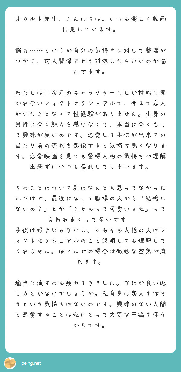 オカルト先生、こんにちは。いつも楽しく動画拝見しています。

悩み……というか自分の気持ちに対して整理がつかず、対人関係でどう対処したらいいのか悩んでます。

わたしは二次元のキャラクターにしか性的に惹かれないフィクトセクシュアルで、今まで恋人がいたことなくて性経験がありません。生身の男性に全く魅力を感じなくて、本当に全くもって興味が無いのです。恋愛して子供が出来ての当たり前の流れを想像すると気持ち悪くなります。恋愛映画を見ても登場人物の気持ちが理解出来ずにいつも混乱してしまいます。

そのことについて別になんとも思ってなかったんだけど、最近になって職場の人から「結婚しないの？」とか「こどもって可愛いよね」って言われまくって辛いです😭
子供は好きじゃないし、そもそも大抵の人はフィクトセクシュアルのこと説明しても理解してくれません。ほとんどの場合は微妙な空気が流れます。

適当に流すのも疲れてきました。なにか良い返し方とかないでしょうか。私自身は恋人を作ろうという気持ちはないのです。興味のない人間と恋愛することは私にとって大変な苦痛を伴うからです。